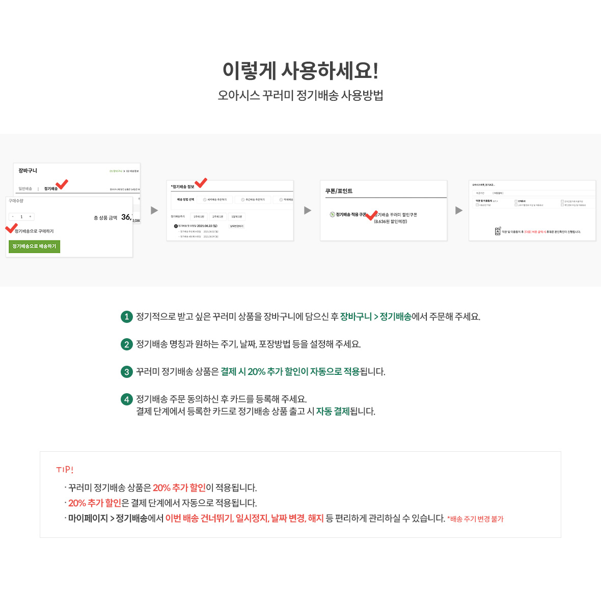 이렇게 사용하세요!(오아시스 꾸러미 정기배송 사용방법) / 1.정기적으로 받고 싶은 꾸러미 상품을 장바구니에 담으신 후 장비구니 > 정기배송에서 주문해 주세요. / 2.정기배송 명칭과 원하는 주기,날짜, 포장방법 등을 설정해 주세요. / 3.꾸러미 정기배송 상품은 결제 시 20% 추가 할인이 자동으로 적용됩니다. / 4.정기배송 주문 동의하신 후 카드를 등록해 주세요. 결제 단계에서 등록한 카드로 정기배송 상품 출고 시 자동 결제됩니다. / TIP1: 꾸러미 정기배송 상품은 20% 추가 할인이 적용됩니다. / TIP2. 20% 추가 할인은 결제 단계에서 자동으로 적용됩니다. / TIP3. 마이페이지 > 정기배송에서 이번 배송 건너뛰기, 일시정지, 날짜 변경, 해지 등 편리하게 관리하실 수 있습니다.(배송 주기 변경 불가)