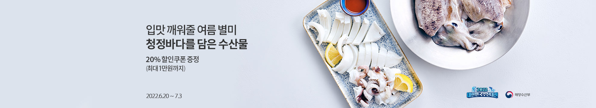 입맛 꺠워줄 여름 별미 청정바다를 담은 수산물 / 20% 할인쿠폰 증정 (최대 1만원 까지) / 2022,6.20 ~ 7.3